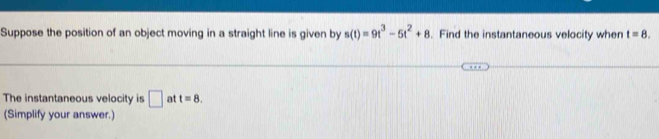 Suppose the position of an object moving in a straight line is given by s(t)=9t^3-5t^2+8. Find the instantaneous velocity wher t=8. 
The instantaneous velocity is □ at t=8. 
(Simplify your answer.)