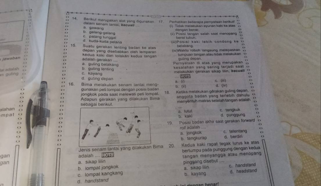 Berikut merupakan alat yang digunakan 17. Perhatikan beberapa pernyataan berikut!
dalam senam lantai, kecuali (1) Tidak melakukan ayunan kaki ke atas
O a gawang
. 
dengan benar. O
b. gelang-gelang
(ii) Posisi tangan salah saat menopan
c. palang tunggal berat tubuh.

d. kuda-kuda pelana
. (iii)Posisi kaki lebih condong ke .
. . 15. . , Suatu gerakan lenting badan ke atas belakang. o
depan yang disebabkan oleh lemparan
. (iv)Waktu roboh langsung melepaskan .
jawaban . tumpuan tangan atau tidak melakukan o
a kedua kaki dan tolakán kedua tangan
adalah gerakan .... guling depan.
6
O
a. guling belakang Pernyataan di atas yang merupakan 。
. .
lạï adalah b. guling lenting  kesalahan yang sering terjadi sa t    
  
m guling c. kayang melakukan gerakan sikap lilin, kecuali o
o
o
d. guling depan HOTS c. (iii) o
a. (i)
16. Bima meiakukan senam lantai meng- b. (ii) d. (iv) o
O
gunakan peti Iompat dengan posisi badan
jongkok pada saat melewati peti lompat. 18. Ketika melakukan gêrakan guling depan, 
Adapun gerakan yang dilakukan Bima anggota badan yang terlebih dahulu a
sebagai berikut. menyentuh matras setelah tangan adalah .
alahan
mpata. lutut c. tengkuk a
b. kaki d. punggung a
0
19. Posisi badan akhir saat gerakan forward C
roll adalah ....
a
a. jongkok c. telentang ε
b.tengkurap d. berdiri D
Jenis senam lantai yang dilakukanma 20. Kedua kaki rapat tegak lurus ke atas
bertumpu pada punggung dengan kedua
gan adaiah .... fors
gan tangan menyangga atau menopang 
a. sikap lilin
b. lompat jongkok pinggang disebut
c. lompat kangkang a. sikap lilin c. handstand
b. kayang
d. handstand d. headstand