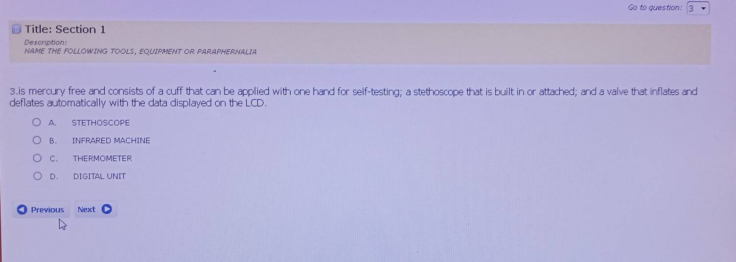 Go to question: 3
Title: Section 1
Description:
NAME THE FOLLOWING TOOLS, EQUIPMENT OR PARAPHERNALIA
3.is mercury free and consists of a cuff that can be applied with one hand for self-testing; a stethoscope that is built in or attached; and a valve that inflates and
deflates automatically with the data displayed on the LCD.
A. STETHOSCOPE
B. INFRARED MACHINE
C. THERMOMETER
D. DIGITAL UNIT
< Previous Next