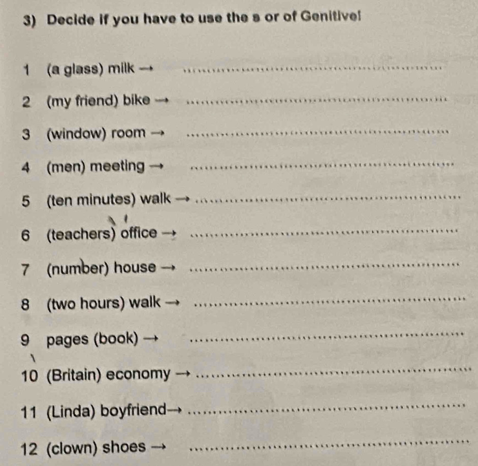 Decide if you have to use the s or of Genitive! 
1 (a glass) milk_ 
2 (my friend) bike_ 
3 (window) room 
_ 
4 (men) meeting 
_ 
5 (ten minutes) walk 
_ 
6 (teachers) office 
_ 
7 (number) house 
_ 
8 (two hours) walk 
_ 
9 pages (book) 
_ 
10 (Britain) economy 
_ 
11 (Linda) boyfriend 
_ 
12 (clown) shoes 
_