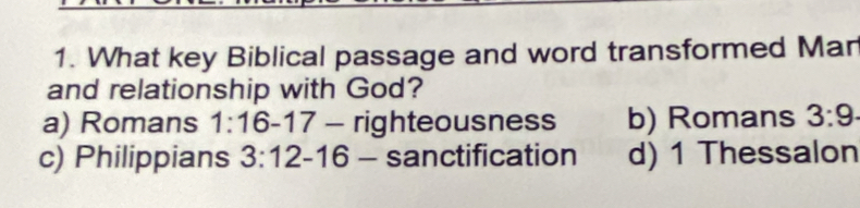 What key Biblical passage and word transformed Mar
and relationship with God?
a) Romans 1:16-17- righteousness b) Romans 3:9
c) Philippians 3:12- 16 - sanctification d) 1 Thessalon