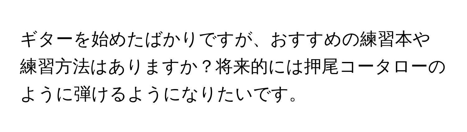 ギターを始めたばかりですが、おすすめの練習本や練習方法はありますか？将来的には押尾コータローのように弾けるようになりたいです。