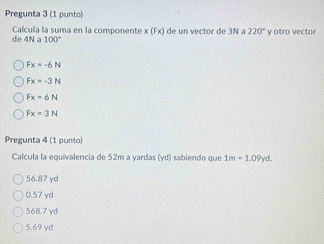 Pregunta 3 (1 punto)
Calcula la suma en la componente x (Fx) de un vector de 3N a 220° y otro vector
de 4N a 100°
Fx=-6N
Fx=-3N
Fx=6N
Fx=3N
Pregunta 4 (1 punto)
Calcula la equivalencia de 52m a yardas (yd) sabiendo que 1m=1.09yd.
56.87 yd
0.57 yd
568.7 yd
5.69 yd