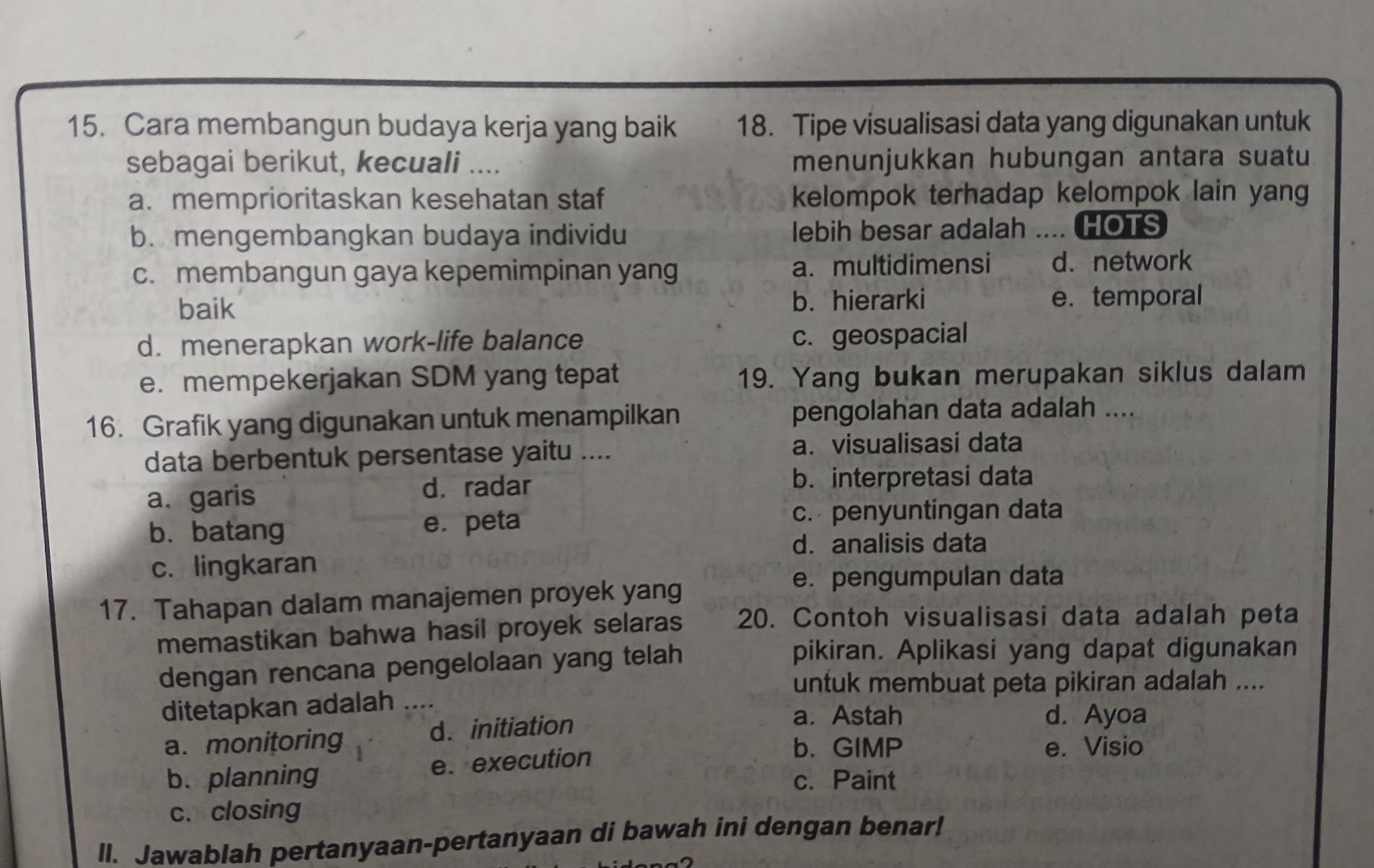 Cara membangun budaya kerja yang baik 18. Tipe visualisasi data yang digunakan untuk
sebagai berikut, kecuali .... menunjukkan hubungan antara suatu
a. memprioritaskan kesehatan staf kelompok terhadap kelompok lain yang
b.mengembangkan budaya individu lebih besar adalah .... HOTS
c. membangun gaya kepemimpinan yang a. multidimensi d. network
baik b. hierarki e. temporal
d. menerapkan work-life balance c. geospacial
e. mempekerjakan SDM yang tepat 19. Yang bukan merupakan siklus dalam
16. Grafik yang digunakan untuk menampilkan pengolahan data adalah ....
data berbentuk persentase yaitu ....
a. visualisasi data
a. garis d. radar
b. interpretasi data
b. batang e. peta
c. penyuntingan data
d. analisis data
c. lingkaran
17. Tahapan dalam manajemen proyek yang
e. pengumpulan data
memastikan bahwa hasil proyek selaras 20. Contoh visualisasi data adalah peta
dengan rencana pengelolaan yang telah
pikiran. Aplikasi yang dapat digunakan
untuk membuat peta pikiran adalah ....
ditetapkan adalah ….
a. monitoring d. initiation
a. Astah d. Ayoa
b. planning e. execution
b. GIMP e. Visio
c. Paint
c. closing
ll. Jawablah pertanyaan-pertanyaan di bawah ini dengan benar!