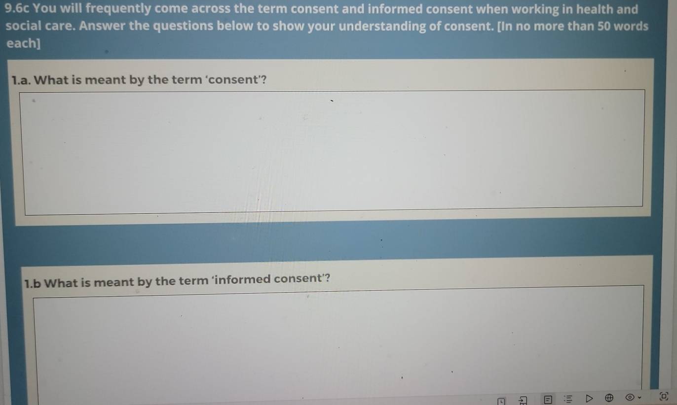 9.6c You will frequently come across the term consent and informed consent when working in health and 
social care. Answer the questions below to show your understanding of consent. [In no more than 50 words 
each] 
1.a. What is meant by the term ‘consent’? 
1.b What is meant by the term ‘informed consent’?