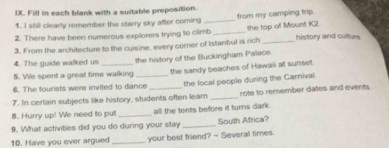 Fill in each blank with a suitable preposition. 
1. I still clearly remember the starry sky after coming _from my camping trip. 
2. There have been numerous explorers trying to climb _the top of Mount K2. 
3. From the architecture to the cuisine, every corner of Istanbul is rich_ history and culture 
4. The guide walked us the history of the Buckingham Palace. 
5. We spent a great time walking the sandy beaches of Hawaii at sunset. 
6. The tourists were invited to dance the local people during the Carnival. 
7. In certain subjects like history, students often learn _rote to remember dates and events 
8. Hurry up! We need to put _all the tents before it turns dark. 
9. What activities did you do during your stay _South Africa? 
10. Have you ever argued _your best friend? ~ Several times.