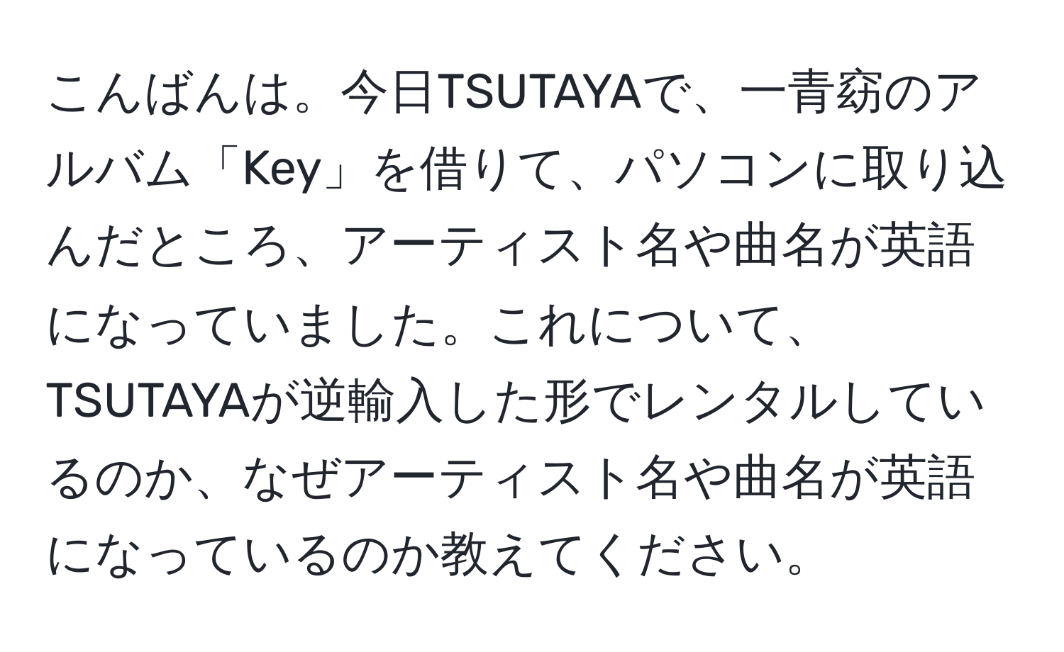 こんばんは。今日TSUTAYAで、一青窈のアルバム「Key」を借りて、パソコンに取り込んだところ、アーティスト名や曲名が英語になっていました。これについて、TSUTAYAが逆輸入した形でレンタルしているのか、なぜアーティスト名や曲名が英語になっているのか教えてください。