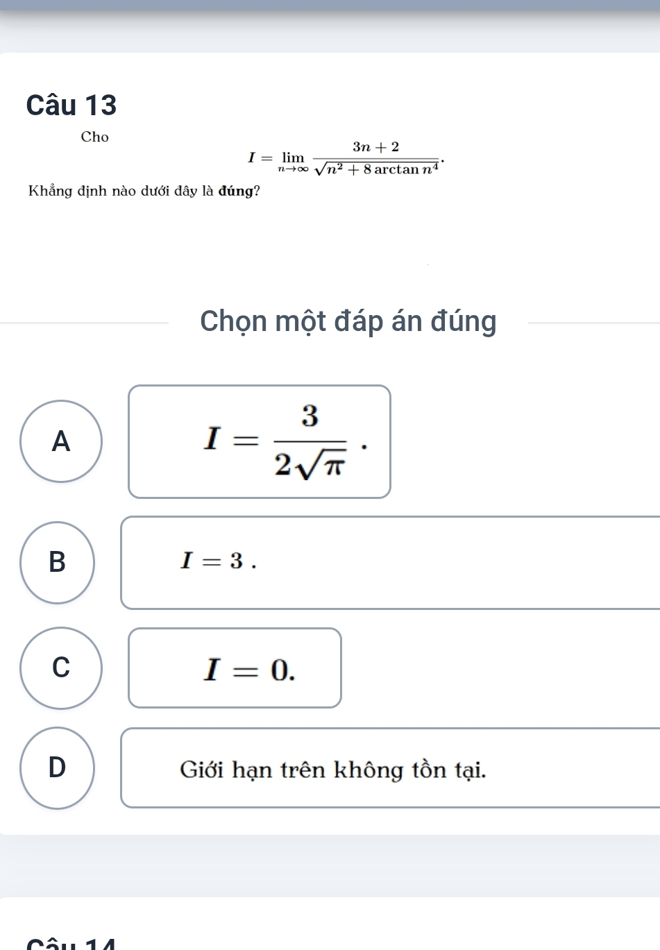 Cho
I=limlimits _nto ∈fty  (3n+2)/sqrt(n^2+8arctan n^4) . 
Khẳng định nào dưới đây là đúng?
Chọn một đáp án đúng
A
I= 3/2sqrt(π ) ·
B
I=3.
C
I=0.
D Giới hạn trên không tồn tại.