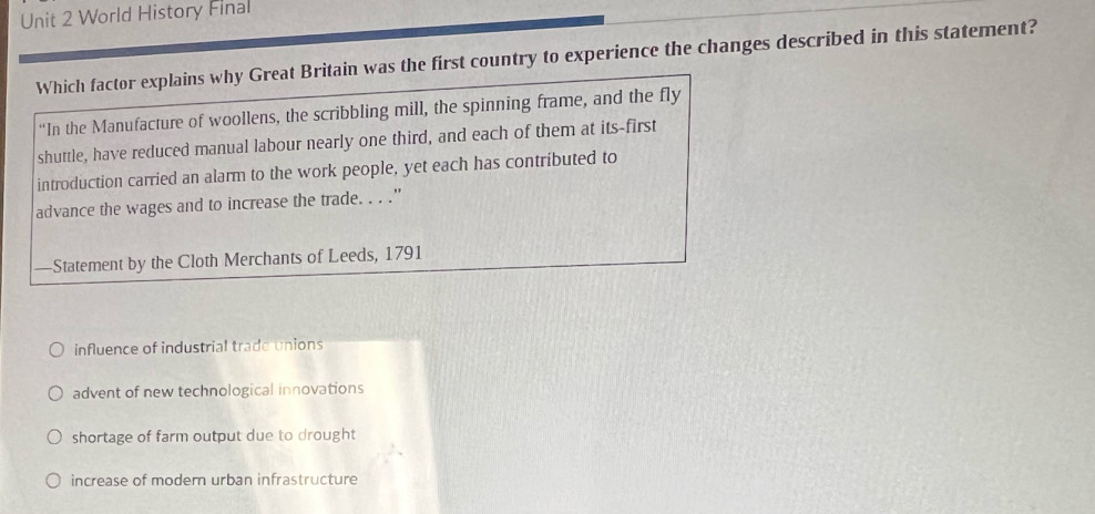 World History Final
Which factor explains why Great Britain was the first country to experience the changes described in this statement?
“In the Manufacture of woollens, the scribbling mill, the spinning frame, and the fly
shuttle, have reduced manual labour nearly one third, and each of them at its-first
introduction carried an alarm to the work people, yet each has contributed to
advance the wages and to increase the trade. . . ."
—Statement by the Cloth Merchants of Leeds, 1791
influence of industrial trade unions
advent of new technological innovations
shortage of farm output due to drought
increase of modern urban infrastructure