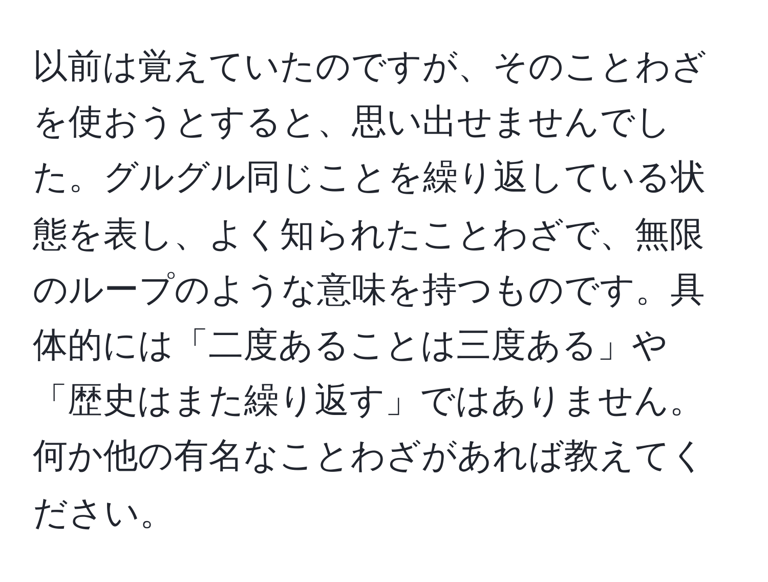 以前は覚えていたのですが、そのことわざを使おうとすると、思い出せませんでした。グルグル同じことを繰り返している状態を表し、よく知られたことわざで、無限のループのような意味を持つものです。具体的には「二度あることは三度ある」や「歴史はまた繰り返す」ではありません。何か他の有名なことわざがあれば教えてください。