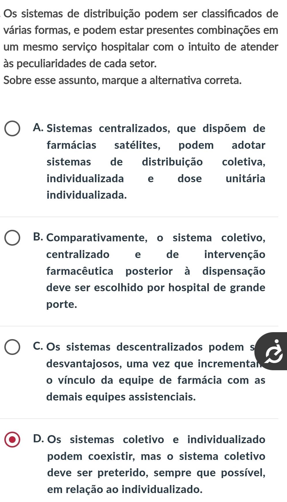 Os sistemas de distribuição podem ser classificados de
várias formas, e podem estar presentes combinações em
um mesmo serviço hospitalar com o intuito de atender
às peculiaridades de cada setor.
Sobre esse assunto, marque a alternativa correta.
A. Sistemas centralizados, que dispõem de
farmácias satélites, podem adotar
sistemas de distribuição coletiva,
individualizada e dose unitária
individualizada.
B. Comparativamente, o sistema coletivo,
centralizado e de intervenção
farmacêutica posterior à dispensação
deve ser escolhido por hospital de grande
porte.
C. Os sistemas descentralizados podem s
desvantajosos, uma vez que incrementan
o vínculo da equipe de farmácia com as
demais equipes assistenciais.
D. Os sistemas coletivo e individualizado
podem coexistir, mas o sistema coletivo
deve ser preterido, sempre que possível,
em relação ao individualizado.