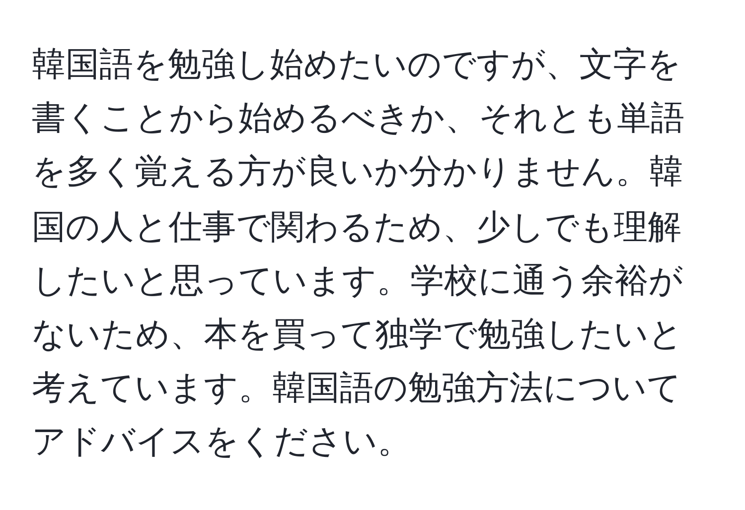 韓国語を勉強し始めたいのですが、文字を書くことから始めるべきか、それとも単語を多く覚える方が良いか分かりません。韓国の人と仕事で関わるため、少しでも理解したいと思っています。学校に通う余裕がないため、本を買って独学で勉強したいと考えています。韓国語の勉強方法についてアドバイスをください。