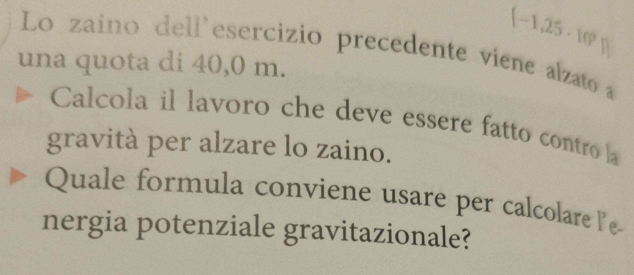 (-1,25· 10^9)
Lo zaino dell'esercizio precedente viene alzato a 1
una quota di 40,0 m. 
Calcola il lavoro che deve essere fatto contro la 
gravità per alzare lo zaino. 
Quale formula conviene usare per calcolare e 
nergia potenziale gravitazionale?