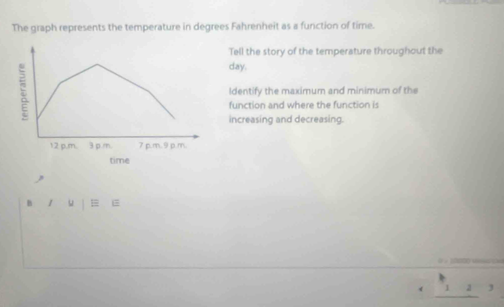 The graph represents the temperature in degrees Fahrenheit as a function of time. 
Tell the story of the temperature throughout the
day. 
ldentify the maximum and minimum of the 
function and where the function is 
increasing and decreasing. 
time 
B l u = E 
0 ，
beginarrayr k 4,_ 1, hline endarray