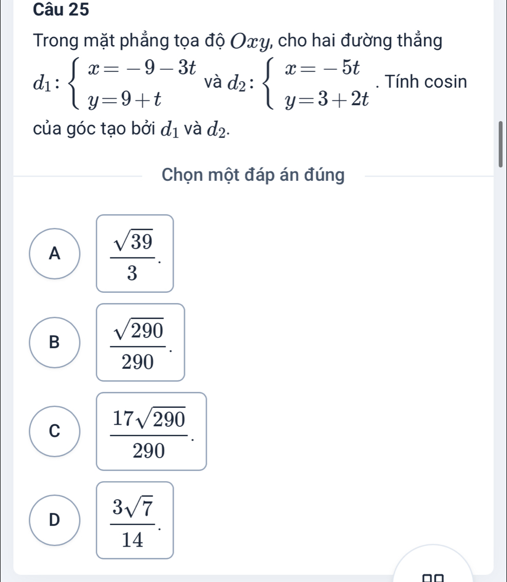 Trong mặt phẳng tọa độ Oxy, cho hai đường thẳng
d_1:beginarrayl x=-9-3t y=9+tendarray. và d_2:beginarrayl x=-5t y=3+2tendarray.. Tính cosin
của góc tạo bởi d_1 và d_2. 
Chọn một đáp án đúng
A  sqrt(39)/3 .
B  sqrt(290)/290 .
C  17sqrt(290)/290 .
D  3sqrt(7)/14 .