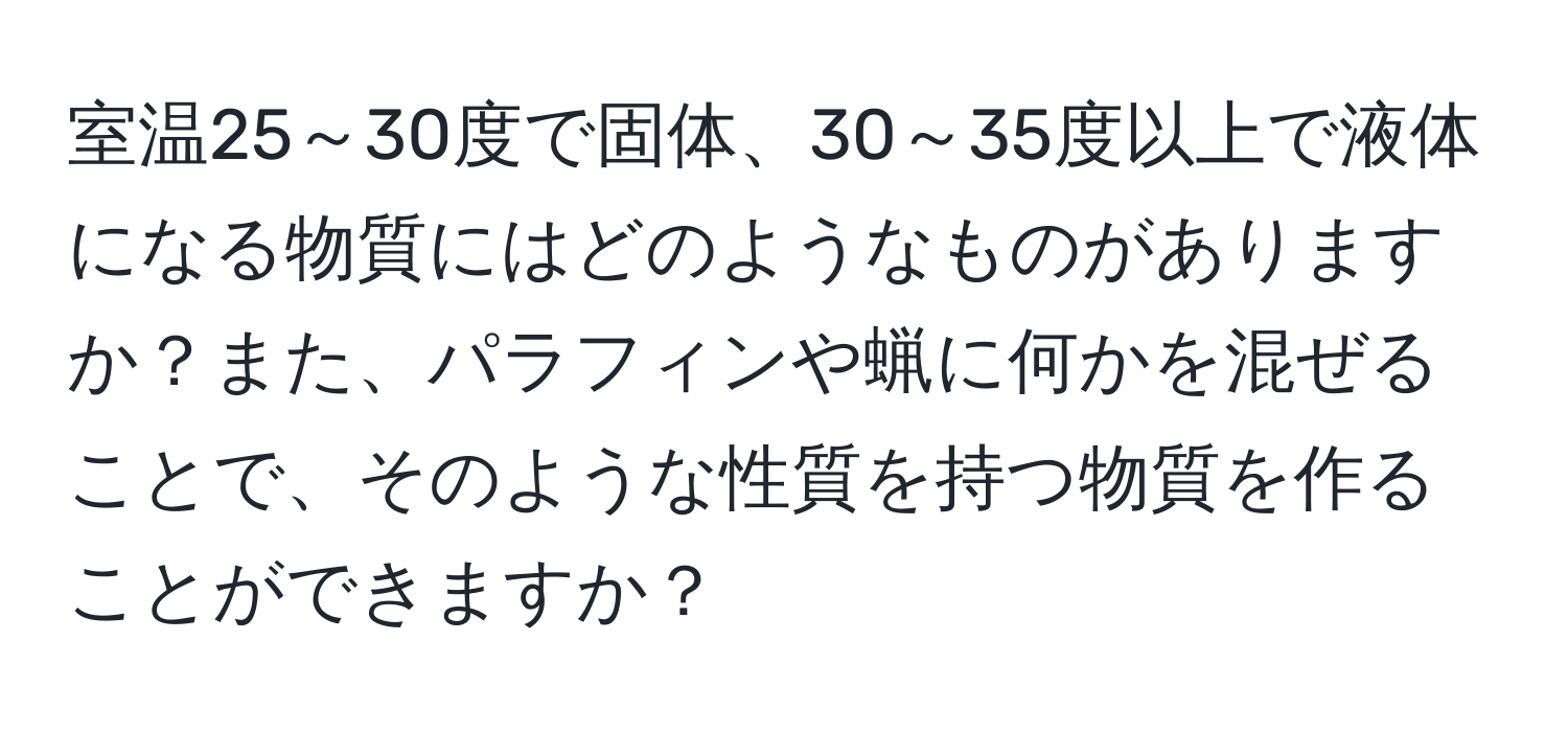 室温25～30度で固体、30～35度以上で液体になる物質にはどのようなものがありますか？また、パラフィンや蝋に何かを混ぜることで、そのような性質を持つ物質を作ることができますか？