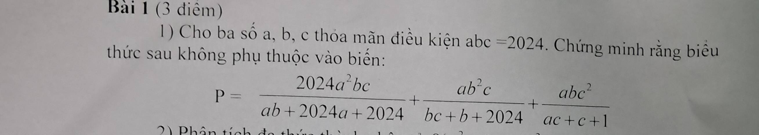 (3 điêm)
1) Cho ba số a, b, c thóa mãn điều kiện abc=2024. Chứng minh rằng biểu
thức sau không phụ thuộc vào biến:
P= 2024a^2bc/ab+2024a+2024 + ab^2c/bc+b+2024 + abc^2/ac+c+1 
2) Phân