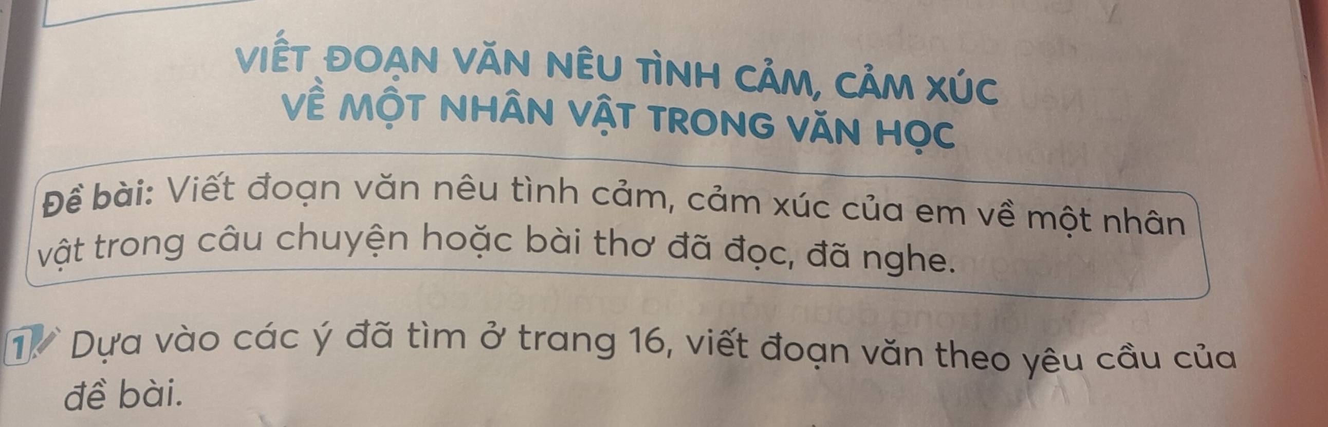 viết đOAN VăN nÊU TìnH CảM, CảM XÚc 
Về MộT NHÂN VậT TRONG VăN Học 
Đề bài: Viết đoạn văn nêu tình cảm, cảm xúc của em về một nhân 
vật trong câu chuyện hoặc bài thơ đã đọc, đã nghe. 
1 Dựa vào các ý đã tìm ở trang 16, viết đoạn văn theo yêu cầu của 
đề bài.