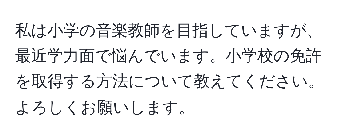 私は小学の音楽教師を目指していますが、最近学力面で悩んでいます。小学校の免許を取得する方法について教えてください。よろしくお願いします。