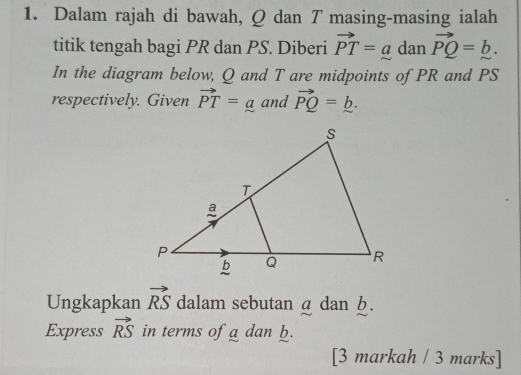 Dalam rajah di bawah, Q dan T masing-masing ialah 
titik tengah bagi PR dan PS. Diberi vector PT=a dan vector PQ=_ b. 
In the diagram below, Q and T are midpoints of PR and PS
respectively. Given vector PT=_ a and vector PQ=_ b. 
Ungkapkan vector RS dalam sebutan a dan b. 
Express vector RS in terms of a dan b. 
[3 markah / 3 marks]