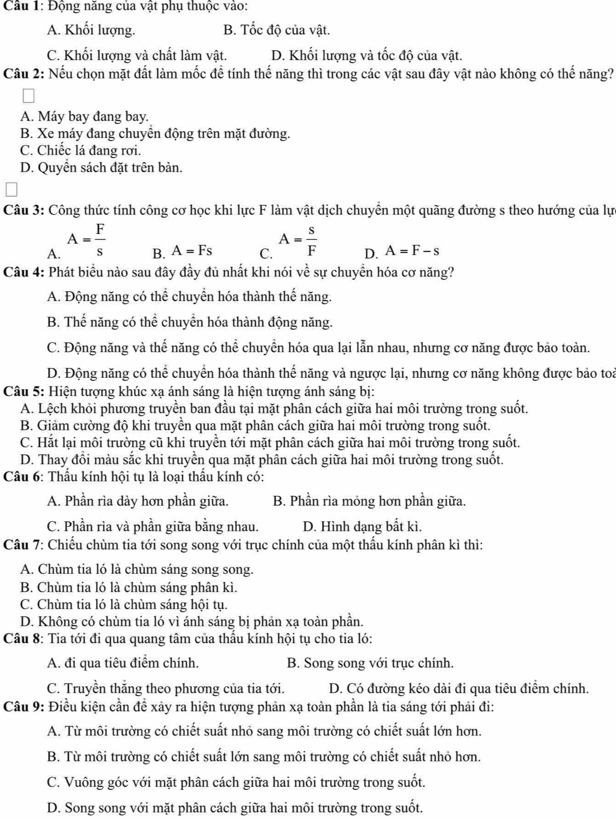 Động năng của vật phụ thuộc vào:
A. Khối lượng. B. Tốc độ của vật.
C. Khối lượng và chất làm vật. D. Khối lượng và tốc độ của vật.
Câu 2: Nếu chọn mặt đất làm mốc để tính thế năng thì trong các vật sau đây vật nào không có thế năng?
A. Máy bay đang bay.
B. Xe máy đang chuyển động trên mặt đường.
C. Chiếc lá đang rơi.
D. Quyền sách đặt trên bàn.
Câu 3: Công thức tính công cơ học khi lực F làm vật dịch chuyển một quãng đường s theo hướng của lực
A. A= F/s 
B. A=Fs C. A= s/F  D. A=F-s
Câu 4: Phát biểu nào sau đây đầy đủ nhất khi nói về sự chuyển hóa cơ năng?
A. Động năng có thể chuyển hóa thành thế năng.
B. Thế năng có thể chuyển hóa thành động năng.
C. Động năng và thế năng có thể chuyển hóa qua lại lẫn nhau, nhưng cơ năng được bảo toàn.
D. Động năng có thể chuyển hóa thành thế năng và ngược lại, nhưng cơ năng không được bảo toà
Câu 5: Hiện tượng khúc xạ ánh sáng là hiện tượng ánh sáng bị:
A. Lệch khỏi phương truyền ban đầu tại mặt phân cách giữa hai môi trường trong suốt.
B. Giảm cường độ khi truyền qua mặt phân cách giữa hai môi trường trong suốt.
C. Hắt lại môi trường cũ khi truyền tới mặt phân cách giữa hai môi trường trong suốt.
D. Thay đổi màu sắc khi truyền qua mặt phân cách giữa hai môi trường trong suốt.
Câu 6: Thấu kính hội tụ là loại thấu kính có:
A. Phần rìa dày hơn phần giữa. B. Phần rìa mỏng hơn phần giữa.
C. Phần rìa và phần giữa bằng nhau. D. Hình dạng bất kì.
Câu 7: Chiếu chùm tia tới song song với trục chính của một thấu kính phân kì thì:
A. Chùm tia ló là chùm sáng song song.
B. Chùm tia ló là chùm sáng phân kì.
C. Chùm tia ló là chùm sáng hội tụ.
D. Không có chùm tia ló vì ánh sáng bị phản xạ toàn phần.
Câu 8: Tia tới đi qua quang tâm của thầu kính hội tụ cho tia ló:
A. đi qua tiêu điểm chính. B. Song song với trục chính.
C. Truyền thắng theo phương của tia tới. D. Có đường kéo dài đi qua tiêu điểm chính.
Câu 9: Điều kiện cần để xảy ra hiện tượng phản xạ toàn phần là tia sáng tới phải đi:
A. Từ môi trường có chiết suất nhỏ sang môi trường có chiết suất lớn hơn.
B. Từ môi trường có chiết suất lớn sang môi trường có chiết suất nhỏ hơn.
C. Vuông góc với mặt phân cách giữa hai môi trường trong suốt.
D. Song song với mặt phân cách giữa hai môi trường trong suốt.