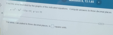 uton 6, 13.1.65 > 
Find the area bounded by the graphs of the indicated equations. Compute answers to three decimal places. 
^ y=x^3-3x^2-17x+11; y=x+11
The area, calculated to three decimal places, is □ square units