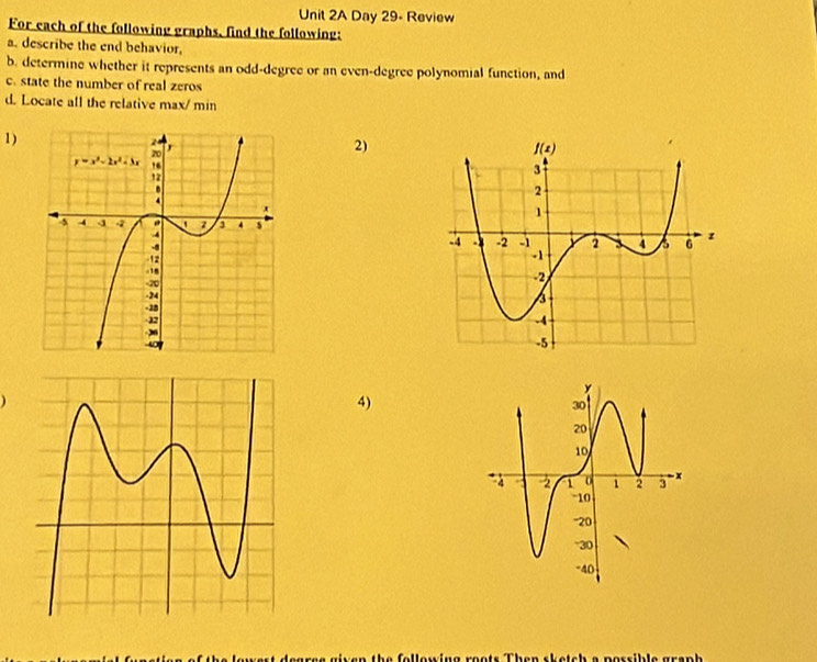 Day 29- Review
For each of the following graphs, find the following:
a. describe the end behavior,
b. determine whether it represents an odd-degree or an even-degree polynomial function, and
c. state the number of real zeros
d. Locate all the relative max/ min
1)
2)
4)
ae given the following roots Then sketch a possible graph