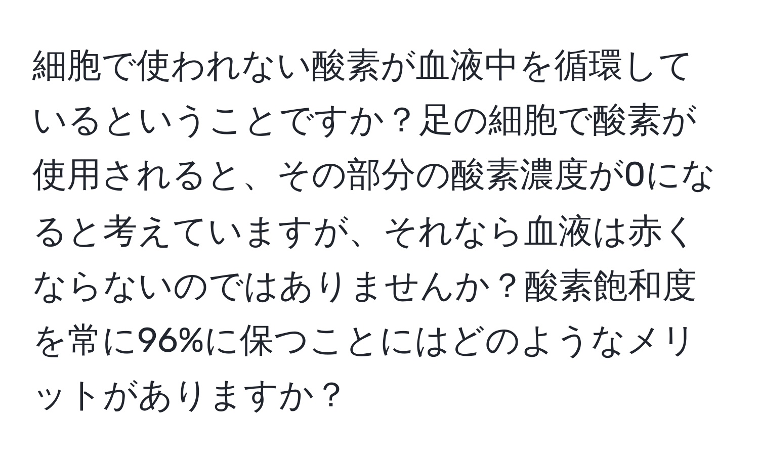 細胞で使われない酸素が血液中を循環しているということですか？足の細胞で酸素が使用されると、その部分の酸素濃度が0になると考えていますが、それなら血液は赤くならないのではありませんか？酸素飽和度を常に96%に保つことにはどのようなメリットがありますか？