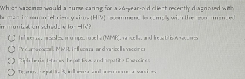 Which vaccines would a nurse caring for a 26-year-old client recently diagnosed with
human immunodeficiency virus (HIV) recommend to comply with the recommended
immunization schedule for HIV?
Influenza; measles, mumps, rubella (MMR); varicella; and hepatitis A vaccines
Preumococcal, MMR, influenza, and varicella vaccines
Diphtheria, tetanus, hepatitis A, and hepatitis C vaccines
Tetanus, hepatitis B, influenza, and preumococcal vaccines