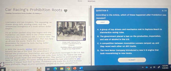 SEAD RESPOND
Car Racing's Prohibition Roots QUESTION 5 s / 8
Creating Connections Social Studies: US History II According to the Article, which of these happened after Prohibition was
repealed?
Lawmakers and law breakers. Tire-squealing car
chases along dark, winding roads. And theHINT
empire. unexpected emergence of a multi-billion-dollar
A. A group of top drivers and mechanics met in Daytona Beach to
It's an action-packed story that begins with thestandardize racing rules.
Prohibition era (1920-1933) in the United States.
Historians say it continues still, a century later. Th
story involves a sports organization that revs fans B. The government placed a ban on the production, importation,
up all over the world. That's the Nationaland sale of alcohol in the U.S.
Association for Stock Car Auto Racing, better uge credt Natonal Pt C. A competition between moonshine runners ramped up, and
known as NASCAR. Conge a ss
In 1920, the recently ratified 18th Amendment =enhitition offícers rasí a busines they raced each other on dirt tracks.
became the law of the land. The amendment thought to have llegal alcohol.
banned the production, importation, and sale of alcoholic beverages in the U.S. But D. The Ford Motor Company introduced a new V-8 engine that
not everyone was willing to obey the new rules. Even before the federal law was took moonshining to new levels.
enacted, people made and sold illegal alcohol. They wanted to avoid paying high
taxes on their profits. For some, selling alcohol was the best alternative to dire
poverty. It helped feed their families, Prohibition only made the alcohol business SUBMIT
more profitable. Illegal alcohol operations ramped up to meet demand from
1/8/2804 12.23 PM
Type here to search