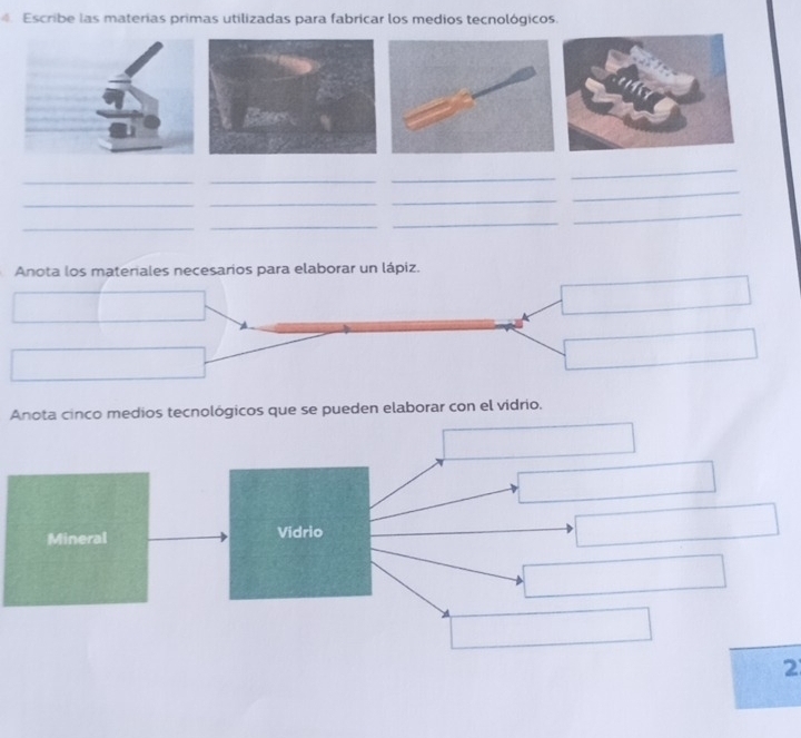 Escribe las materías primas utilizadas para fabricar los medios tecnológicos. 
_ 
_ 
_ 
_ 
_ 
_ 
_ 
_ 
_ 
_ 
_ 
_ 
Anota los materiales necesarios para elaborar un lápiz. 
Anota cinco medios tecnológicos que se pueden elaborar con el vidrio. 
Mineral Vidrio 
2