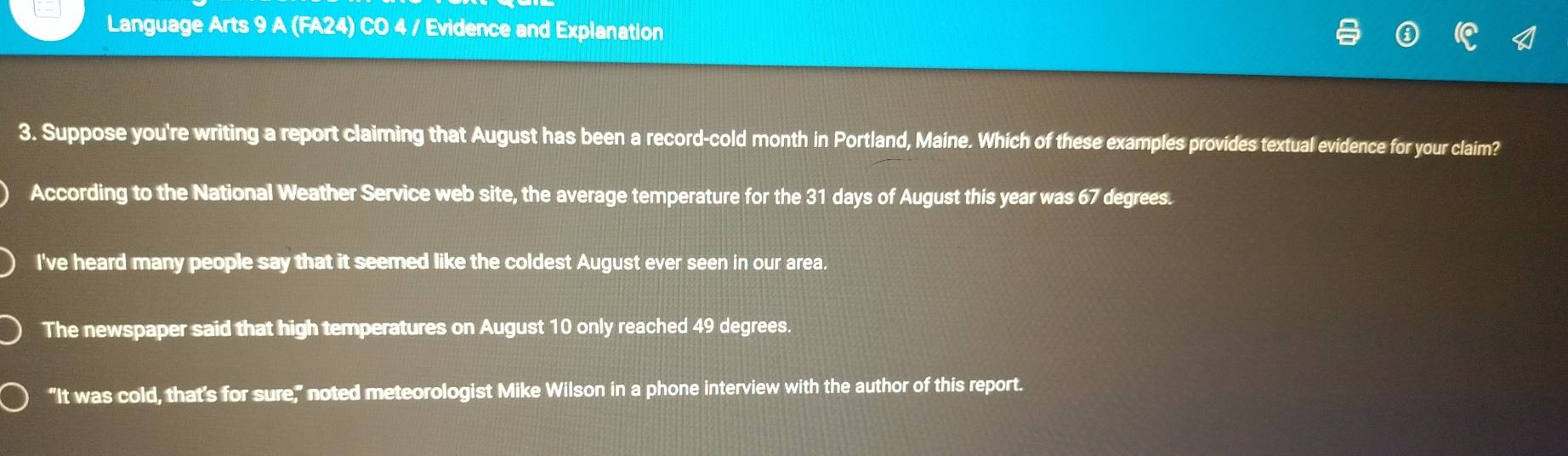 Language Arts 9 A (FA24) CO 4 / Evidence and Explanation 
3. Suppose you're writing a report claiming that August has been a record-cold month in Portland, Maine. Which of these examples provides textual evidence for your claim? 
According to the National Weather Service web site, the average temperature for the 31 days of August this year was 67 degrees. 
I've heard many people say that it seemed like the coldest August ever seen in our area. 
The newspaper said that high temperatures on August 10 only reached 49 degrees. 
“It was cold, that's for sure," noted meteorologist Mike Wilson in a phone interview with the author of this report.