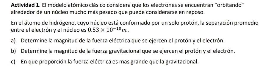 Actividad 1. El modelo atómico clásico considera que los electrones se encuentran “orbitando” 
alrededor de un núcleo mucho más pesado que puede considerarse en reposo. 
En el átomo de hidrógeno, cuyo núcleo está conformado por un solo protón, la separación promedio 
entre el electrón y el núcleo es 0.53* 10^(-10)m. 
a) Determine la magnitud de la fuerza eléctrica que se ejercen el protón y el electrón. 
b) Determine la magnitud de la fuerza gravitacional que se ejercen el protón y el electrón. 
c) En que proporción la fuerza eléctrica es mas grande que la gravitacional.