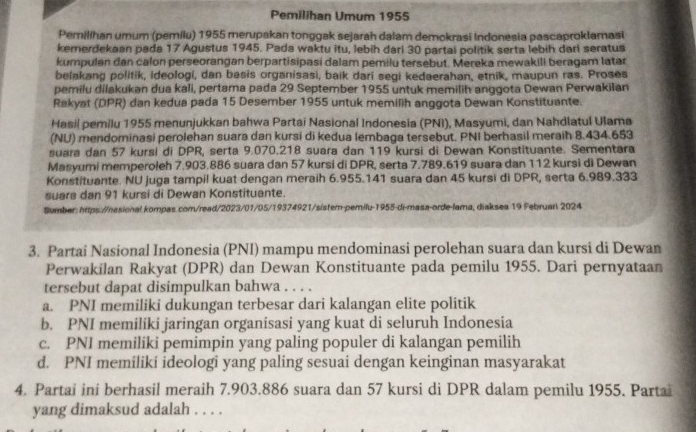 Pemilihan Umum 1955
Pemilihan umum (pemilu) 1955 merupakan tonggak sejarah dalam demokrasi Indonesia pascaproklamasi
kemerdekaan pada 17 Agustus 1945. Pada waktu itu, lebih dari 30 partai politik serta lebih darl seratus
kumpulan dan calon perseorangan berpartisipasi dalam pemilu tersebut. Mereka mewakili beragam latar
belakang politik, ideologi, dan basis organisasi, baik dari segi kedaerahan, etnik, maupun ras. Proses
pemilu dilakukan dua kali, pertama pada 29 September 1955 untuk memilih anggota Dewan Perwakilan
Rakyat (DPR) dan kedua pada 15 Desember 1955 untuk memilih anggota Dewan Konstituante.
Hasil pemilu 1955 menunjukkan bahwa Partai Nasional Indonesia (PNI), Masyumi, dan Nahdlatul Ulama
(NU) mendominasi perolehan suara dan kursi di kedua lembaga tersebut. PNI berhasil meraih 8.434.653
suara dan 57 kursi di DPR, serta 9.070.218 suara dan 119 kursi di Dewan Konstituante. Sementara
Masyumi memperoleh 7.903.886 suara dan 57 kursi di DPR, serta 7.789.619 suara dan 112 kursi di Dewan
Konstituante. NU juga tampil kuat dengan meraih 6.955.141 suara dan 45 kursi di DPR, serta 6.989.333
suara dan 91 kursi di Dewan Konstituante.
Sumber: hrps://nasional kompas.com/read/2023/01/05/19374921/sistem-pemilu-1955-di-masa-orde-lama, diakses 19 Februarl 2024
3. Partai Nasional Indonesia (PNI) mampu mendominasi perolehan suara dan kursi di Dewan
Perwakilan Rakyat (DPR) dan Dewan Konstituante pada pemilu 1955. Dari pernyataan
tersebut dapat disimpulkan bahwa . . . .
a. PNI memiliki dukungan terbesar dari kalangan elite politik
b. PNI memiliki jaringan organisasi yang kuat di seluruh Indonesia
c. PNI memiliki pemimpin yang paling populer di kalangan pemilih
d. PNI memiliki ideologi yang paling sesuai dengan keinginan masyarakat
4. Partai ini berhasil meraih 7.903.886 suara dan 57 kursi di DPR dalam pemilu 1955. Parta
yang dimaksud adalah . . . .