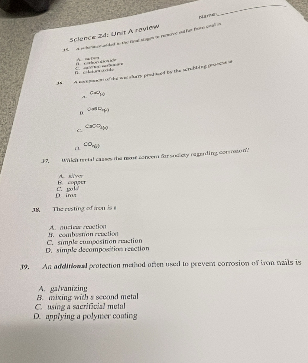 Name:
_
Science 24: Unit A review
35. A substance added in the final stages to remove sulfur from coal is
A. carbon
B carbon dioxide
C. caleium carbonate
D. calcium oxide
36. A component of the wet slurry produced by the scrubbing process is
A. CaO_(s)
B. CaSO_3(s)
C. CaCO_3(s)
D. CO_2(9)
37. Which metal causes the most concern for society regarding corrosion?
A. silver
B. copper
C. gold
D. iron
38. The rusting of iron is a
A. nuclear reaction
B. combustion reaction
C. simple composition reaction
D. simple decomposition reaction
39. An additional protection method often used to prevent corrosion of iron nails is
A. galvanizing
B. mixing with a second metal
C. using a sacrificial metal
D. applying a polymer coating