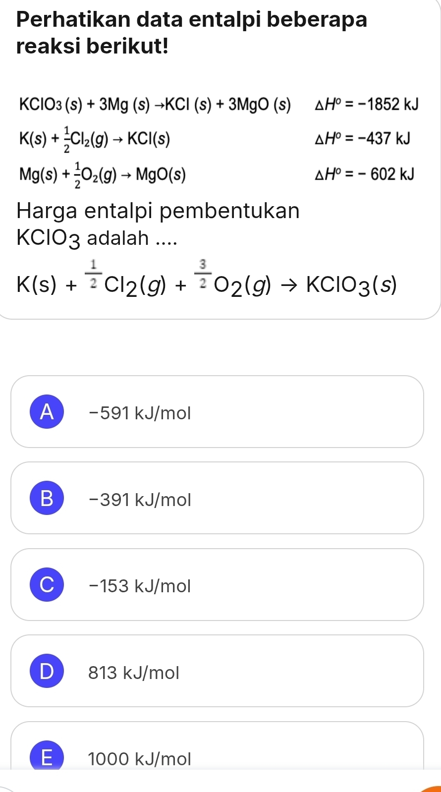 Perhatikan data entalpi beberapa
reaksi berikut!
KClO_3(s)+3Mg(s)to KCl(s)+3MgO(s) △ H^o=-1852kJ
K(s)+ 1/2 Cl_2(g)to KCl(s)
△ H°=-437kJ
Mg(s)+ 1/2 O_2(g)to MgO(s)
△ H°=-602kJ
Harga entalpi pembentukan
KClO_3 adalah ....
K(s)+^ 1/2 Cl_2(g)+^ 3/2 O_2(g)to KClO_3(s)
A −591 kJ/mol
B −391 kJ/mol
−153 kJ/mol
D 813 kJ/mol
E 1000 kJ/mol