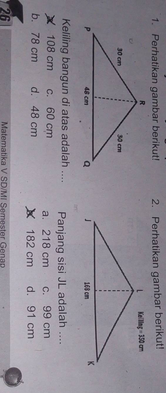 Perhatikan gambar berikut! 2. Perhatikan gambar berikut!
 
Keliling bangun di atas adalah .... Panjang sisi JL adalah ....
X 108 cm c. 60 cm
a. 218 cm c. 99 cm
b. 78 cm d. 48 cm
X 182 cm d. 91 cm
26
Matematika V SD/MI Semester Genap