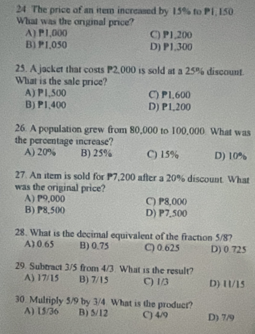 The price of an item increased by 15% to P1, 150
What was the original price?
A) P1,000 C) P1,200
B) P1,050 D) P1.300
25. A jacket that costs P2,000 is sold at a 25% discount.
What is the sale price?
A) P1,500 C) P1.600
B) P1、400 D) P1,200
26. A population grew from 80,000 to 100,000 What was
the percentage increase?
A) 20% B) 25% C) 15% D) 10%
27. An item is sold for P7,200 after a 20% discount. What
was the original price?
A) P9,000 C) P8,000
B) P8,500 D) P7,500
28. What is the decimal equivalent of the fraction 5/8?
A) 0.65 B) 0.75 C) 0.625 D) 0.725
29. Subtract 3/5 from 4/3 What is the result?
A) 17/15 B) 7/15 C) 1/3
D) 11/15
30. Multiply 5/9 by 3/4 What is the product?
A) 15/36 B) 5/12 C) 4/9 D) 7/9