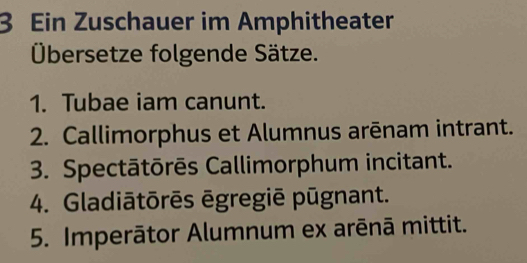 Ein Zuschauer im Amphitheater 
Übersetze folgende Sätze. 
1. Tubae iam canunt. 
2. Callimorphus et Alumnus arēnam intrant. 
3. Spectātōrēs Callimorphum incitant. 
4. Gladiātōrēs ēgregiē pūgnant. 
5. Imperātor Alumnum ex arēnā mittit.