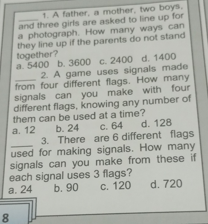 A father, a mother, two boys,
_and three girls are asked to line up for
a photograph. How many ways can
they line up if the parents do not stand
together?
a. 5400 b. 3600 c. 2400 d. 1400
2. A game uses signals made
_from four different flags. How many
signals can you make with four
different flags, knowing any number of
them can be used at a time?
a. 12 b. 24 c. 64 d. 128
3. There are 6 different flags
_used for making signals. How many
signals can you make from these if
each signal uses 3 flags?
a. 24 b. 90 c. 120 d. 720
8