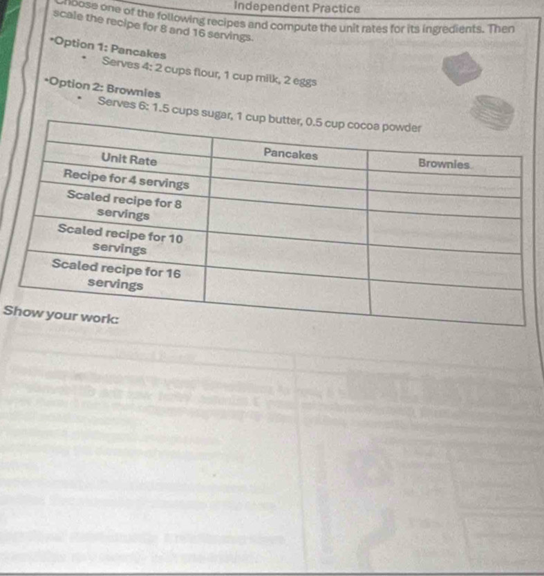 Independent Practice 
onoose one of the following recipes and compute the unit rates for its ingredients. Then 
scale the recipe for 8 and 16 servings. 
*Option 1: Pancakes 
Serves 4: 2 cups flour, 1 cup milk, 2 eggs 
*Option 2: Brownies 
Serves 6: 1.5 cups sugar 
S