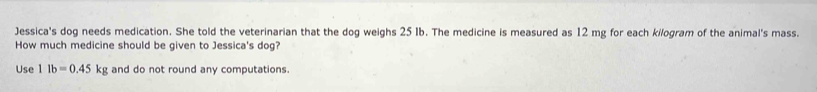 Jessica's dog needs medication. She told the veterinarian that the dog weighs 25 Ib. The medicine is measured as 12 mg for each kilogram of the animal's mass. 
How much medicine should be given to Jessica's dog? 
Use 11b=0.45kg and do not round any computations.