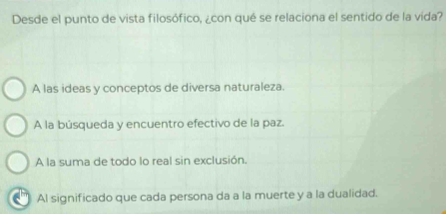 Desde el punto de vista filosófico, ¿con qué se relaciona el sentido de la vida?
A las ideas y conceptos de diversa naturaleza.
A la búsqueda y encuentro efectivo de la paz.
A la suma de todo lo real sin exclusión.
Al significado que cada persona da a la muerte y a la dualidad.