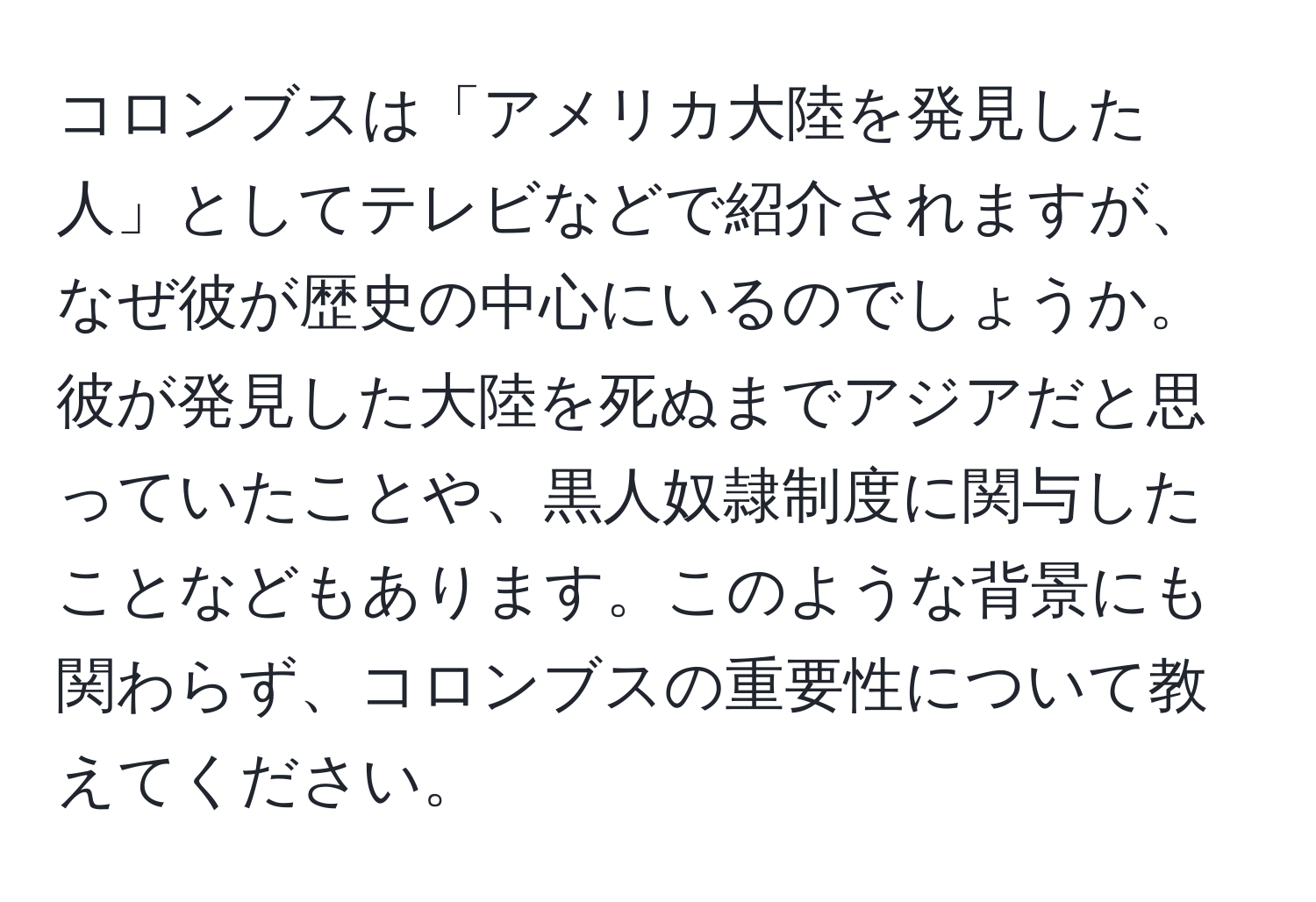 コロンブスは「アメリカ大陸を発見した人」としてテレビなどで紹介されますが、なぜ彼が歴史の中心にいるのでしょうか。彼が発見した大陸を死ぬまでアジアだと思っていたことや、黒人奴隷制度に関与したことなどもあります。このような背景にも関わらず、コロンブスの重要性について教えてください。