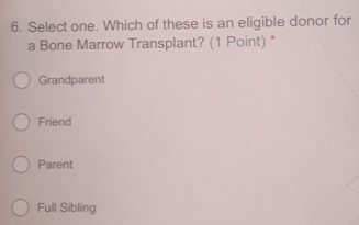 Select one. Which of these is an eligible donor for
a Bone Marrow Transplant? (1 Point) *
Grandparent
Friend
Parent
Full Sibling