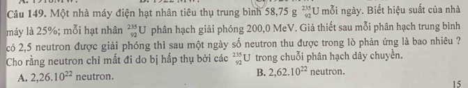 Một nhà máy điện hạt nhân tiêu thụ trung bình 58, 75g^(235)_92U mỗi ngày. Biết hiệu suất của nhà
máy là 25%; mỗi hạt nhân _(92)^(235)U phân hạch giải phóng 200,0 MeV. Giả thiết sau mỗi phân hạch trung bình
có 2,5 neutron được giải phóng thì sau một ngày số neutron thu được trong lò phản ứng là bao nhiêu ?
Cho rằng neutron chỉ mất đi do bị hấp thụ bởi các _(92)^(235)U trong chuỗi phân hạch dây chuyền.
B.
A. 2, 26.10^(22) neutron. 2, 62.10^(22) neutron.
15