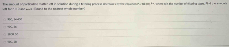 The amount of particulate matter left in solution during a filtering process decreases by the equation P=900(0.5)^8n , where n is the number of filtering steps. Find the amounts
left for n=0 and n=5. (Round to the nearest whole number.)
900, 14,400
900, 56
1800, 56
900, 28