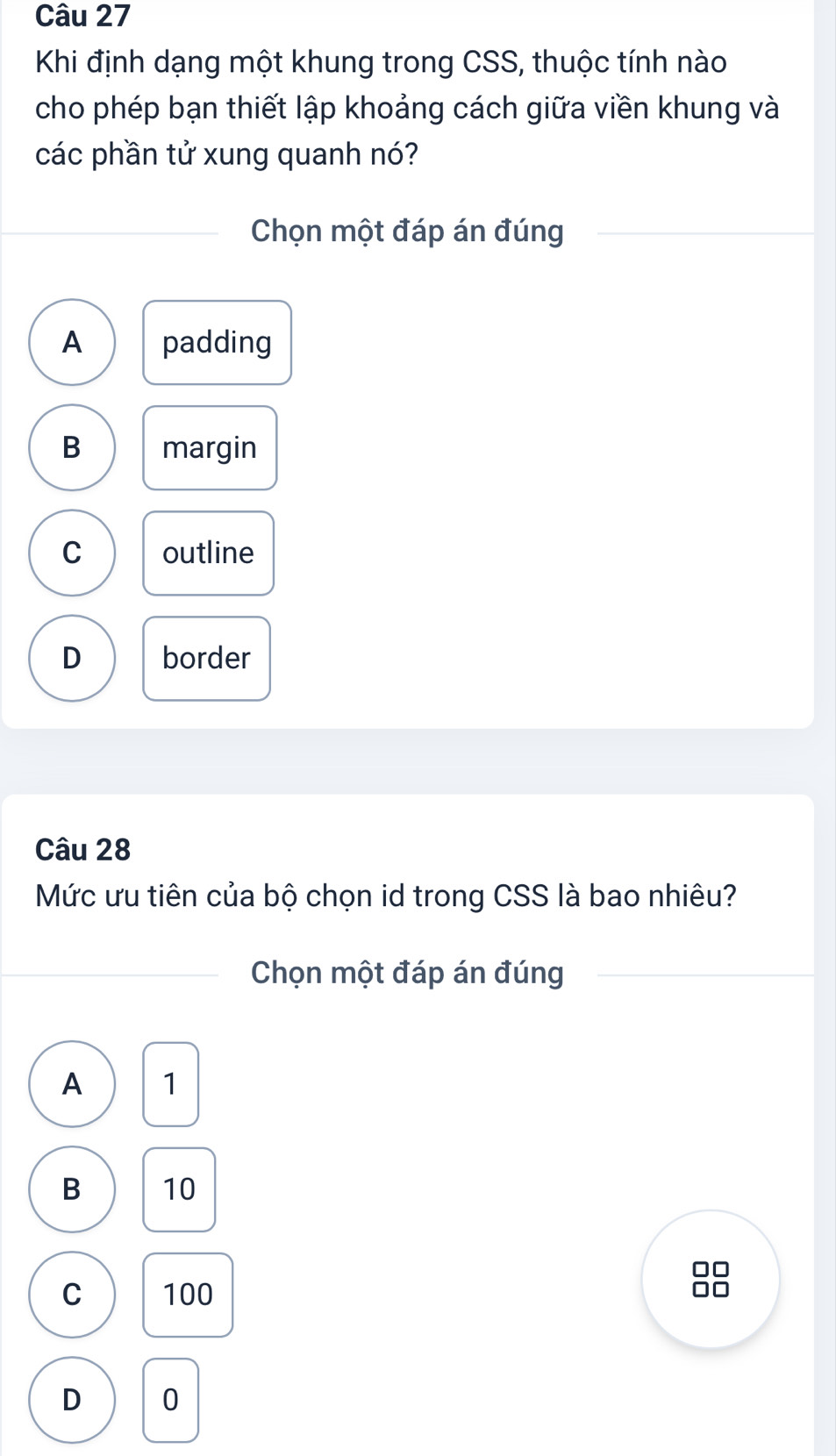 Khi định dạng một khung trong CSS, thuộc tính nào
cho phép bạn thiết lập khoảng cách giữa viền khung và
các phần tử xung quanh nó?
Chọn một đáp án đúng
A padding
B margin
C outline
D border
Câu 28
Mức ưu tiên của bộ chọn id trong CSS là bao nhiêu?
Chọn một đáp án đúng
A 1
B 10
C 100
D 0