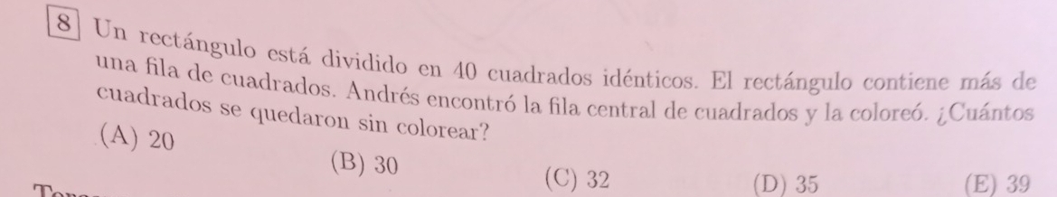 Un rectángulo está dividido en 40 cuadrados idénticos. El rectángulo contiene más de
una fila de cuadrados. Andrés encontró la fila central de cuadrados y la coloreó. ¿Cuántos
cuadrados se quedaron sin colorear?
(A) 20
(B) 30
(C) 32 (D) 35 (E) 39