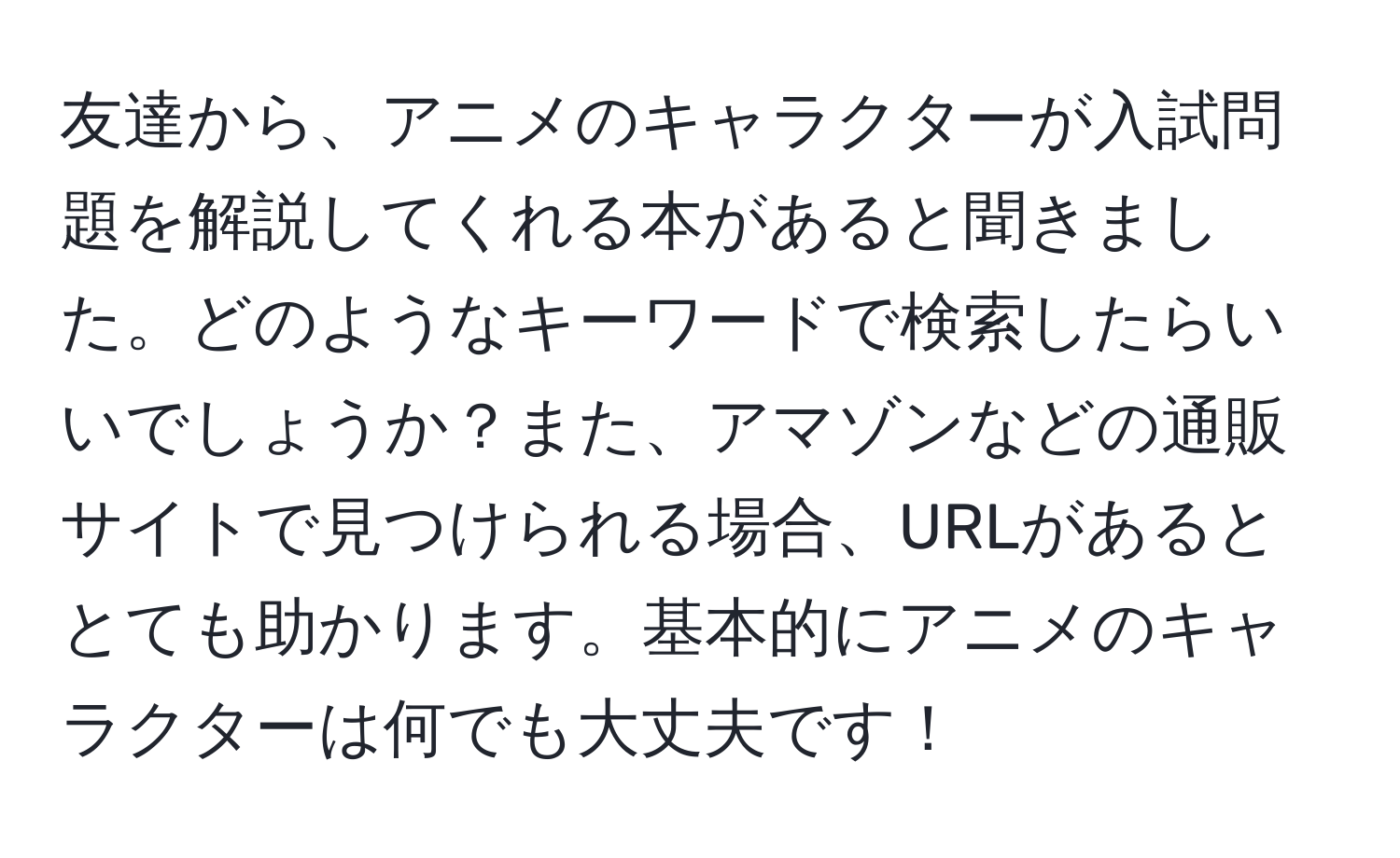 友達から、アニメのキャラクターが入試問題を解説してくれる本があると聞きました。どのようなキーワードで検索したらいいでしょうか？また、アマゾンなどの通販サイトで見つけられる場合、URLがあるととても助かります。基本的にアニメのキャラクターは何でも大丈夫です！